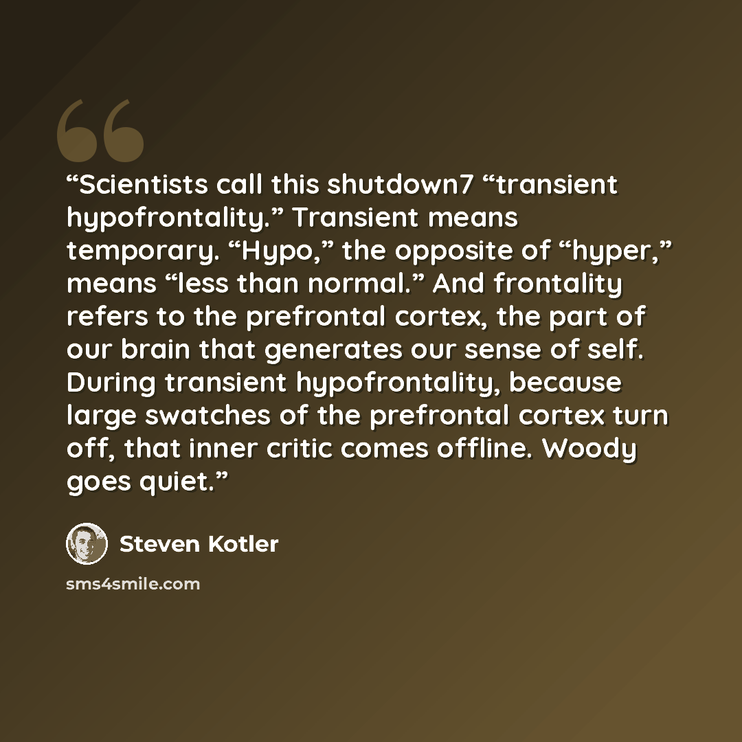 “Scientists call this shutdown7 “transient hypofrontality.” Transient means temporary. “Hypo,” the opposite of “hyper,” means “less than normal.” And frontality refers to the prefrontal cortex, the part of our brain that generates our sense of self. During transient hypofrontality, because large…” quote by Steven Kotler