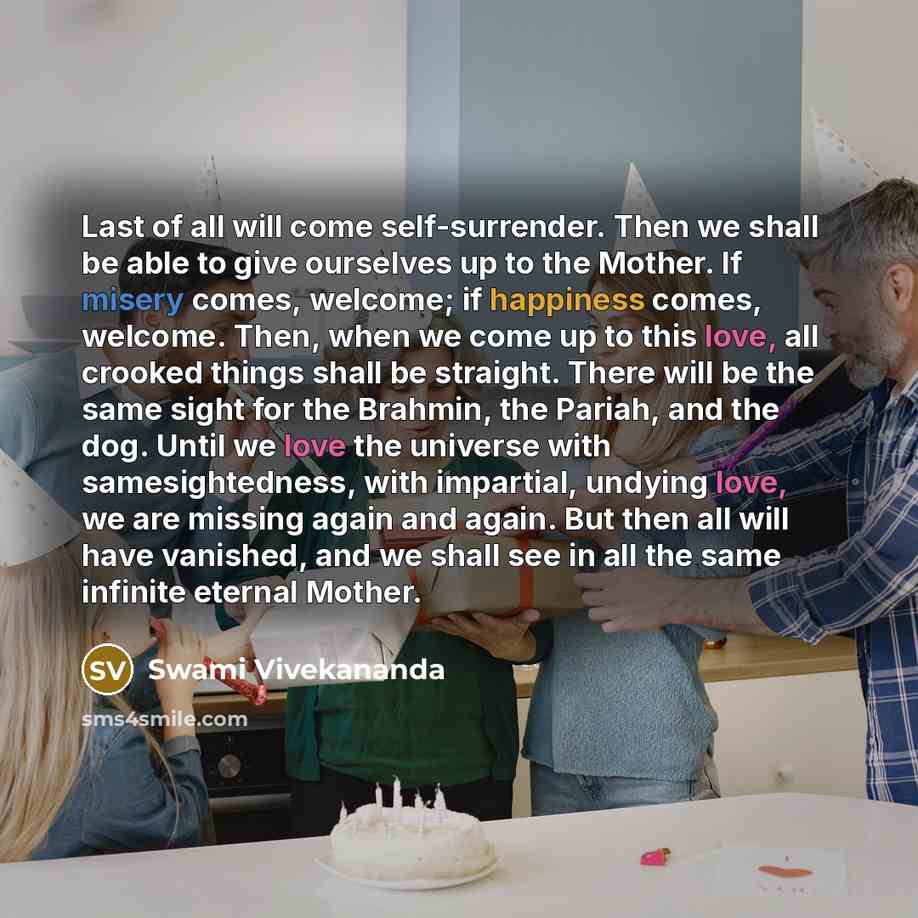 “Last of all will come self-surrender. Then we shall be able to give ourselves up to the Mother. If misery comes, welcome; if happiness comes, welcome. Then, when we come up to this love, all crooked things shall be straight. There will be the same sight for the Brahmin, the Pariah, and the dog…” quote by Swami Vivekananda