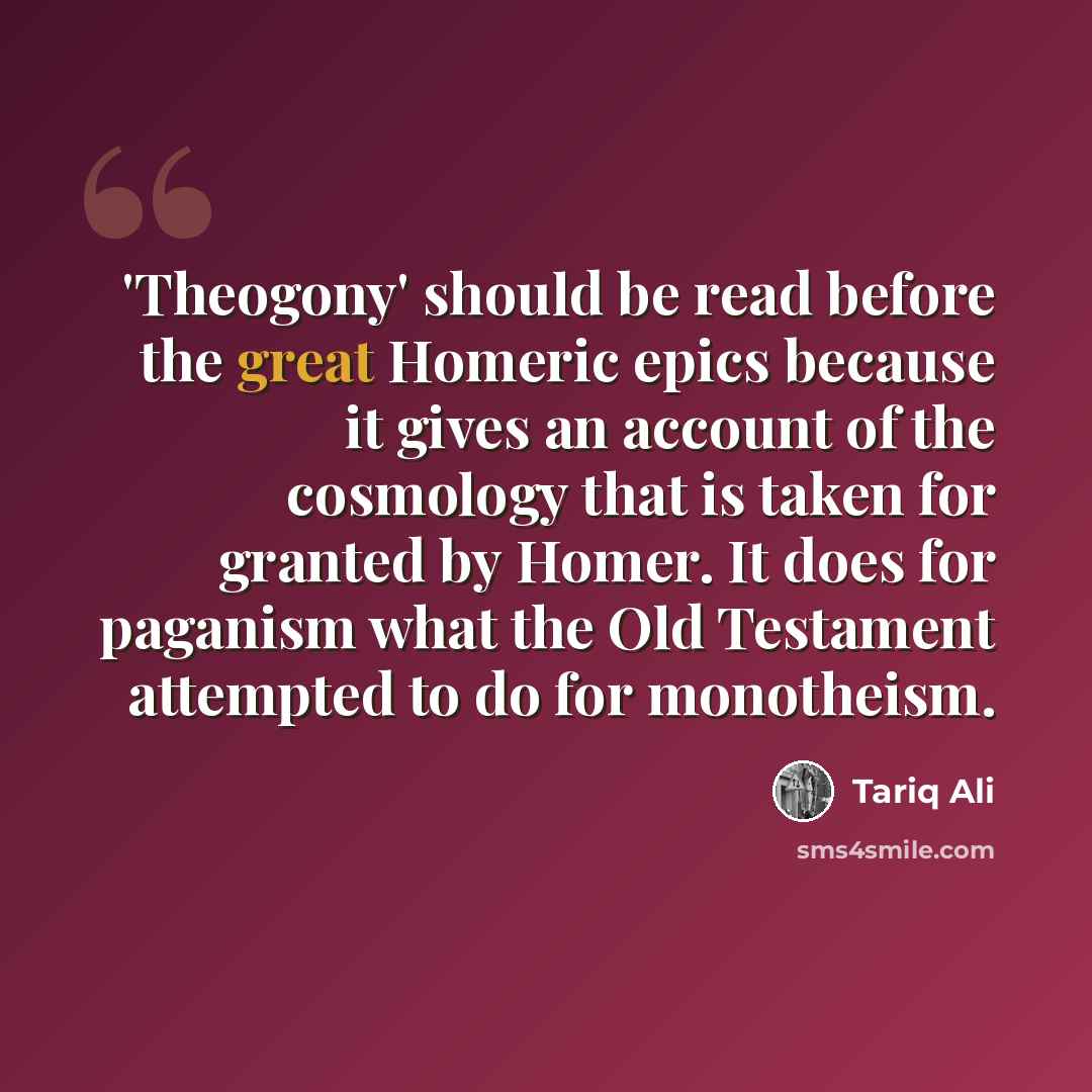 “'Theogony' should be read before the great Homeric epics because it gives an account of the cosmology that is taken for granted by Homer. It does for paganism what the Old Testament attempted to do for monotheism.” quote by Tariq Ali