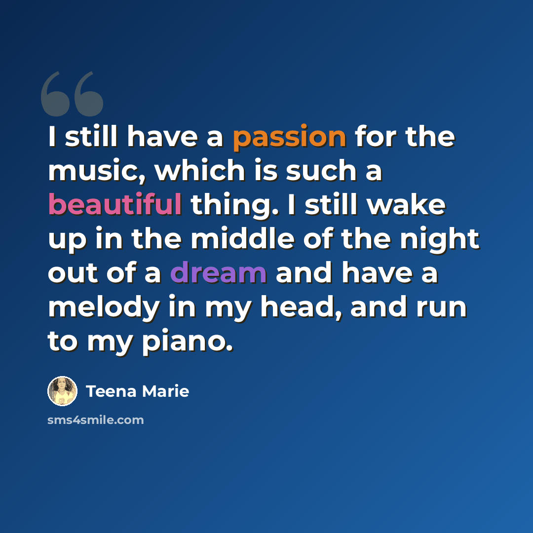 “I still have a passion for the music, which is such a beautiful thing. I still wake up in the middle of the night out of a dream and have a melody in my head, and run to my piano.” quote by Teena Marie