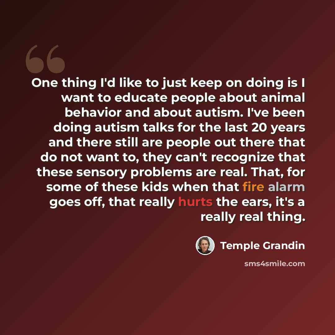 “One thing I'd like to just keep on doing is I want to educate people about animal behavior and about autism. I've been doing autism talks for the last 20 years and there still are people out there that do not want to, they can't recognize that these sensory problems are real. That, for some of…” quote by Temple Grandin