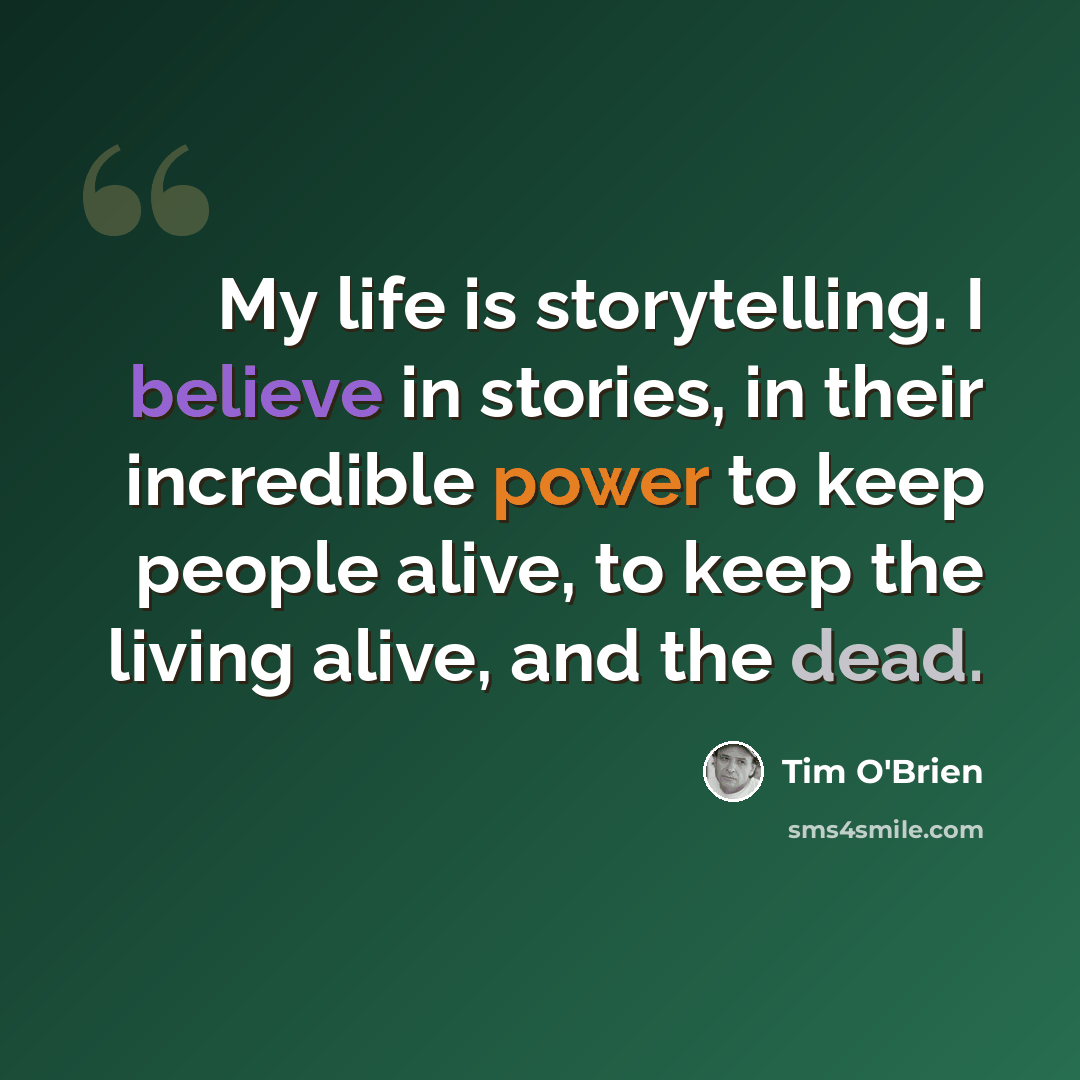 “My life is storytelling. I believe in stories, in their incredible power to keep people alive, to keep the living alive, and the dead.” quote by Tim O'Brien