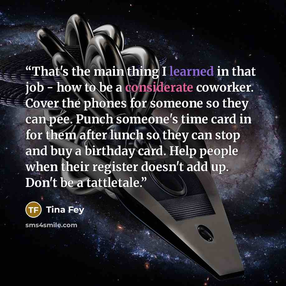 “That's the main thing I learned in that job - how to be a considerate coworker. Cover the phones for someone so they can pee. Punch someone's time card in for them after lunch so they can stop and buy a birthday card. Help people when their register doesn't add up. Don't be a tattletale.” quote by Tina Fey
