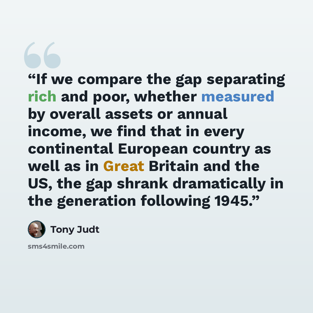 “If we compare the gap separating rich and poor, whether measured by overall assets or annual income, we find that in every continental European country as well as in Great Britain and the US, the gap shrank dramatically in the generation following 1945.” quote by Tony Judt