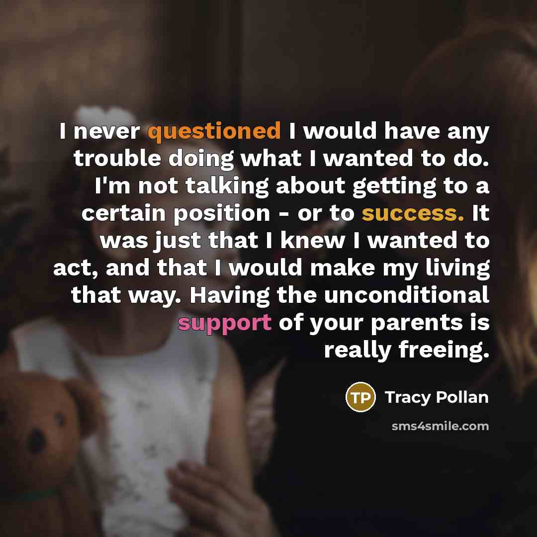“I never questioned I would have any trouble doing what I wanted to do. I'm not talking about getting to a certain position - or to success. It was just that I knew I wanted to act, and that I would make my living that way. Having the unconditional support of your parents is really freeing.” quote by Tracy Pollan