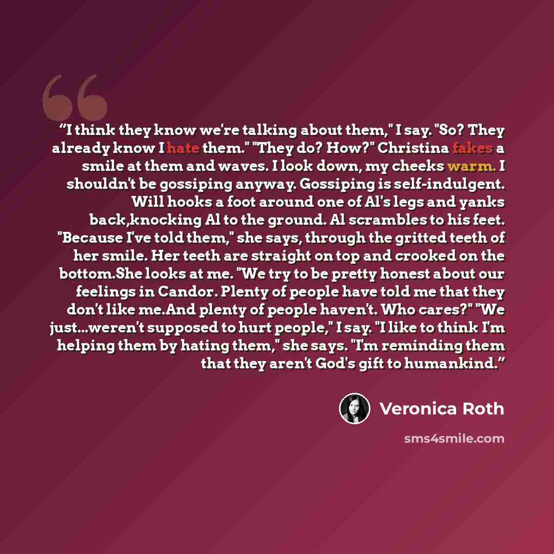 “I think they know we're talking about them," I say. "So? They already know I hate them." "They do? How?" Christina fakes a smile at them and waves. I look down, my cheeks warm. I shouldn't be gossiping anyway. Gossiping is self-indulgent. Will hooks a foot around one of Al's legs and yanks…” quote by Veronica Roth