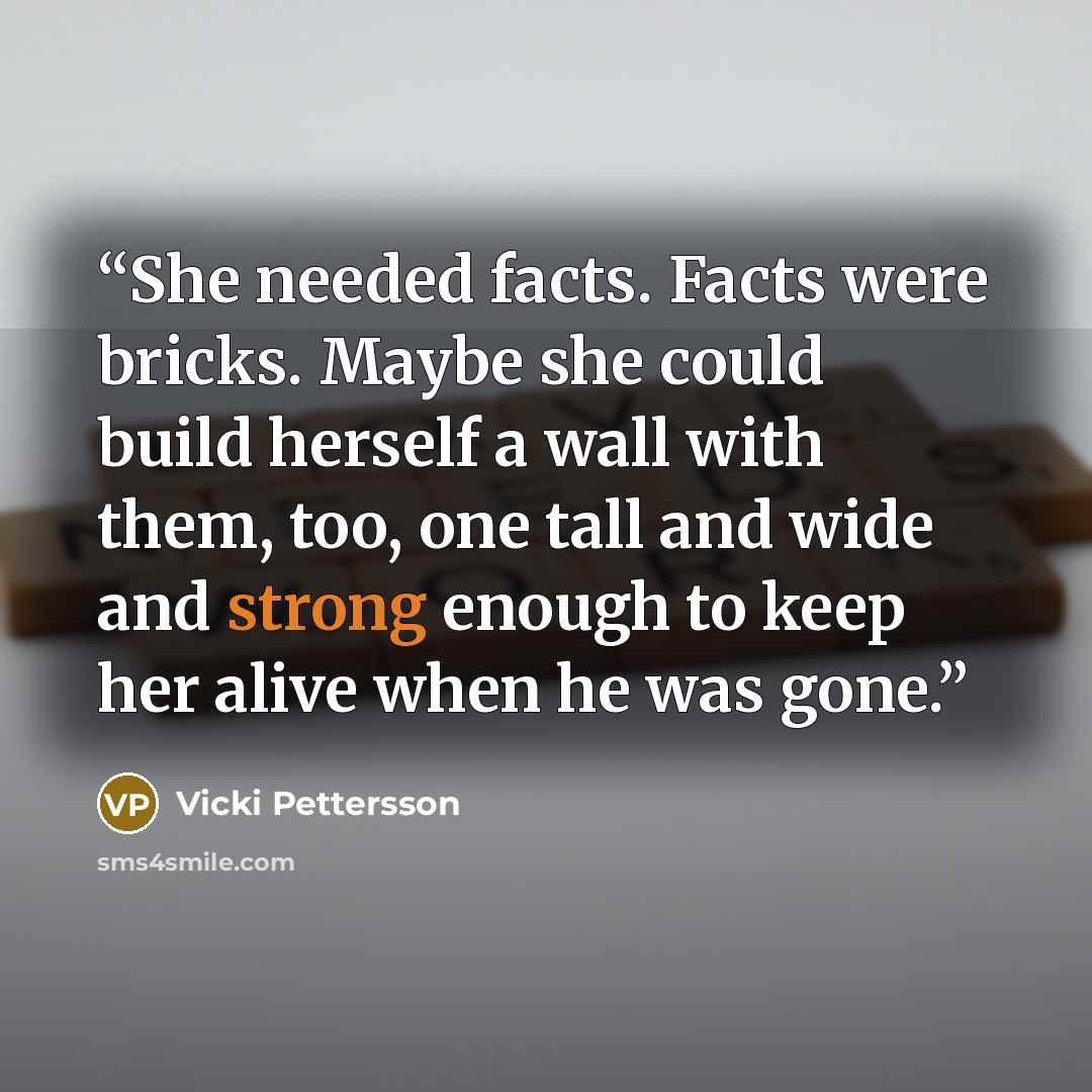 “She needed facts. Facts were bricks. Maybe she could build herself a wall with them, too, one tall and wide and strong enough to keep her alive when he was gone.” quote by Vicki Pettersson