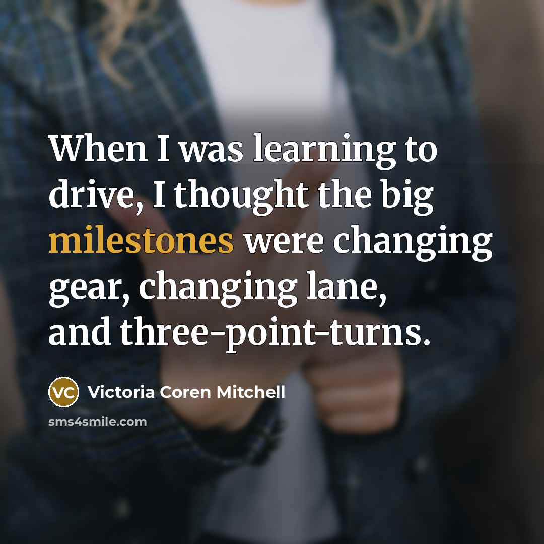 “When I was learning to drive, I thought the big milestones were changing gear, changing lane, and three-point-turns.” quote by Victoria Coren Mitchell