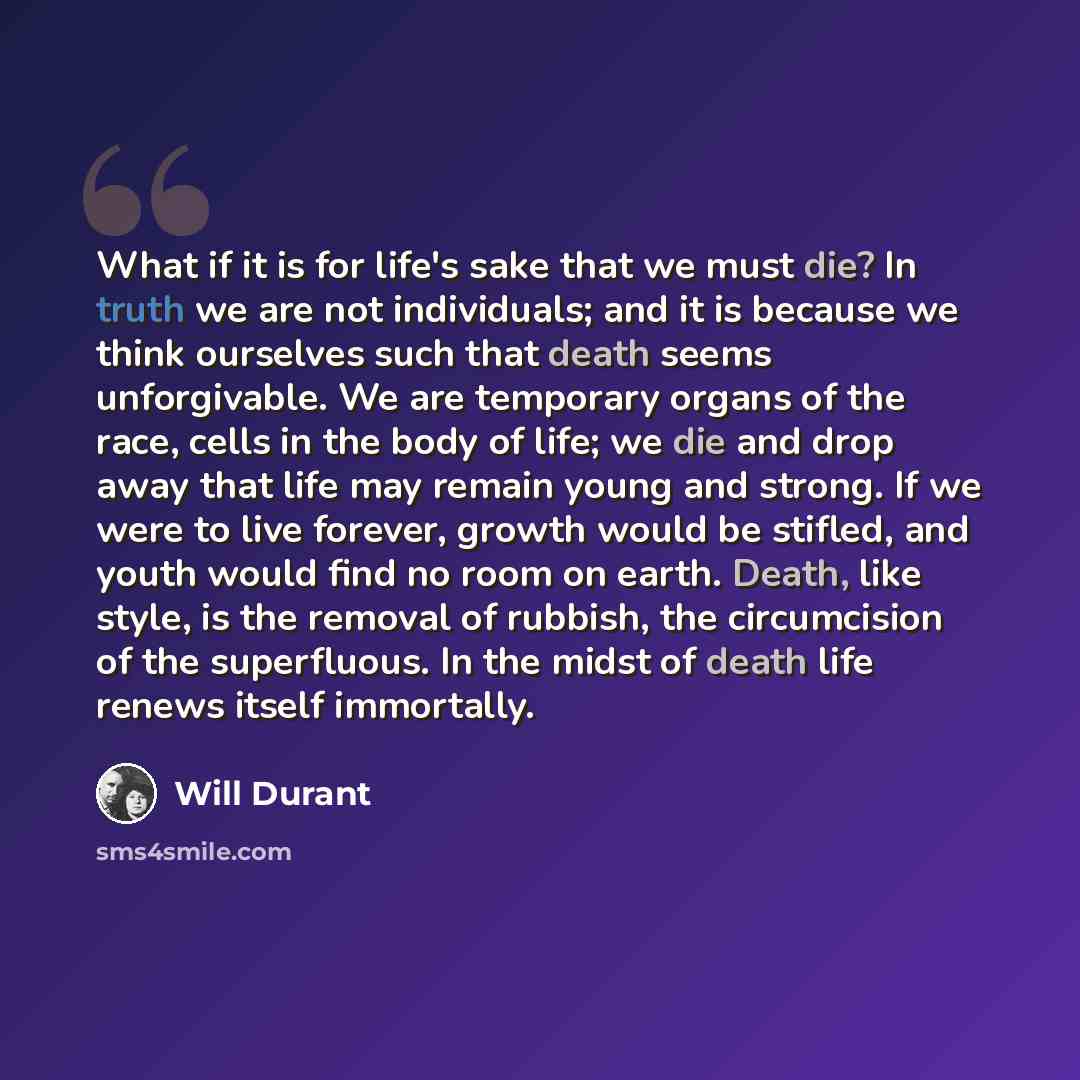 “What if it is for life's sake that we must die? In truth we are not individuals; and it is because we think ourselves such that death seems unforgivable. We are temporary organs of the race, cells in the body of life; we die and drop away that life may remain young and strong. If we were to live…” quote by Will Durant