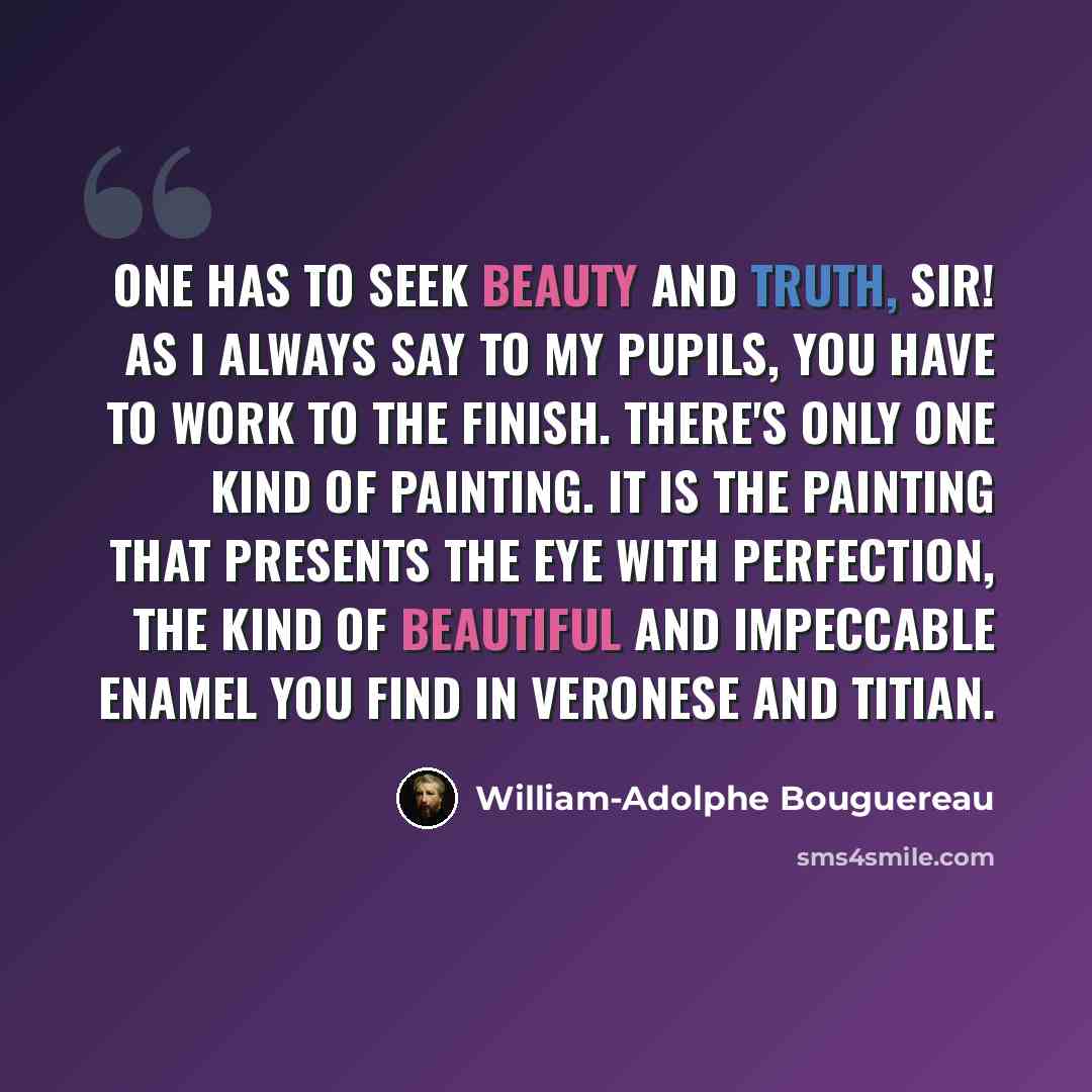 “One has to seek Beauty and Truth, Sir! As I always say to my pupils, you have to work to the finish. There's only one kind of painting. It is the painting that presents the eye with perfection, the kind of beautiful and impeccable enamel you find in Veronese and Titian.” quote by William-Adolphe Bouguereau