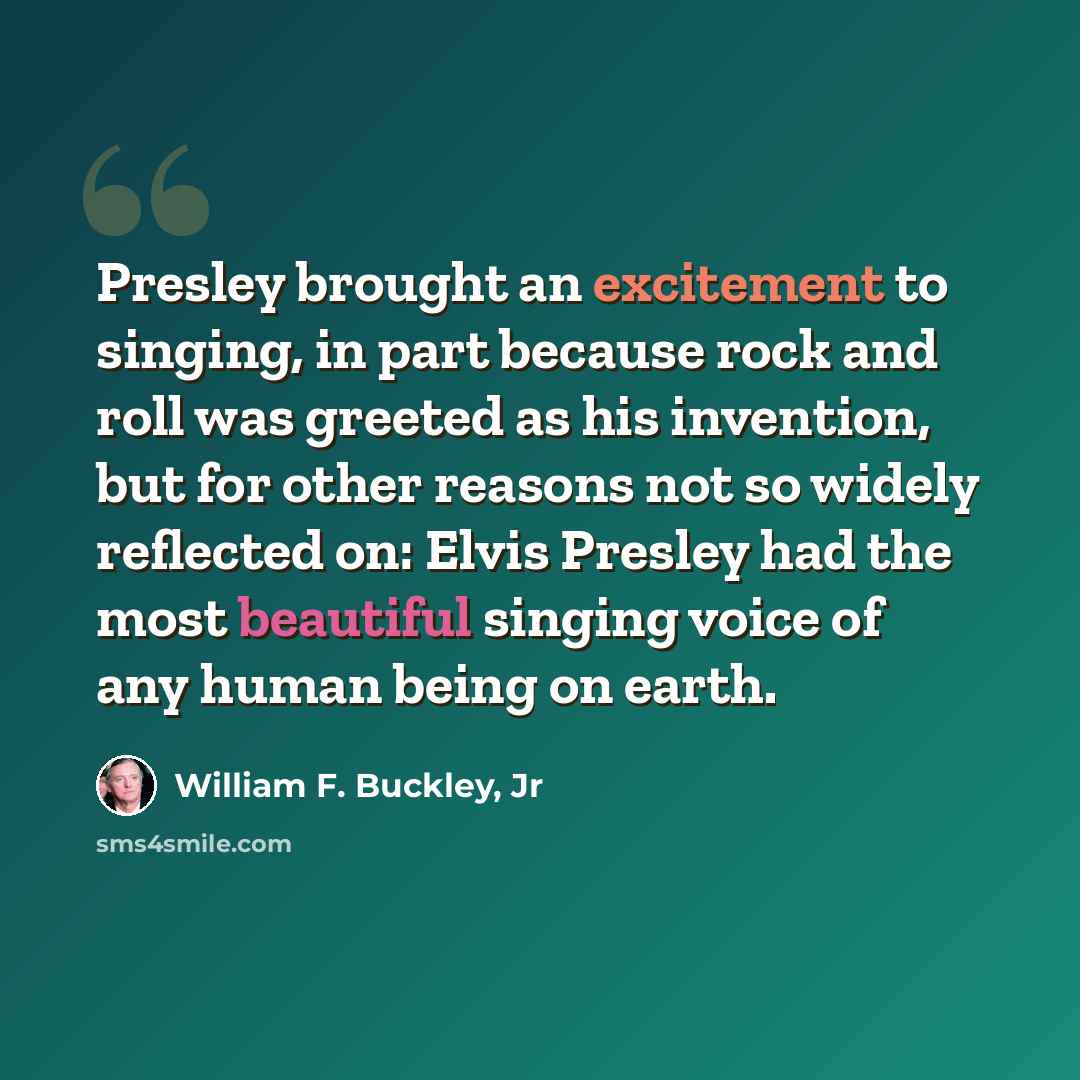 “Presley brought an excitement to singing, in part because rock and roll was greeted as his invention, but for other reasons not so widely reflected on: Elvis Presley had the most beautiful singing voice of any human being on earth.” quote by William F. Buckley, Jr