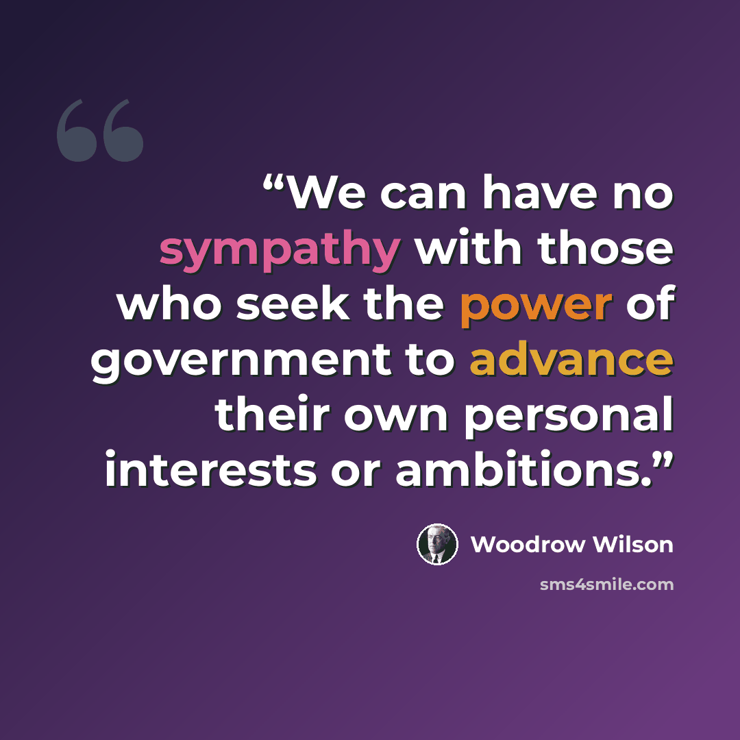 “We can have no sympathy with those who seek the power of government to advance their own personal interests or ambitions.” quote by Woodrow Wilson