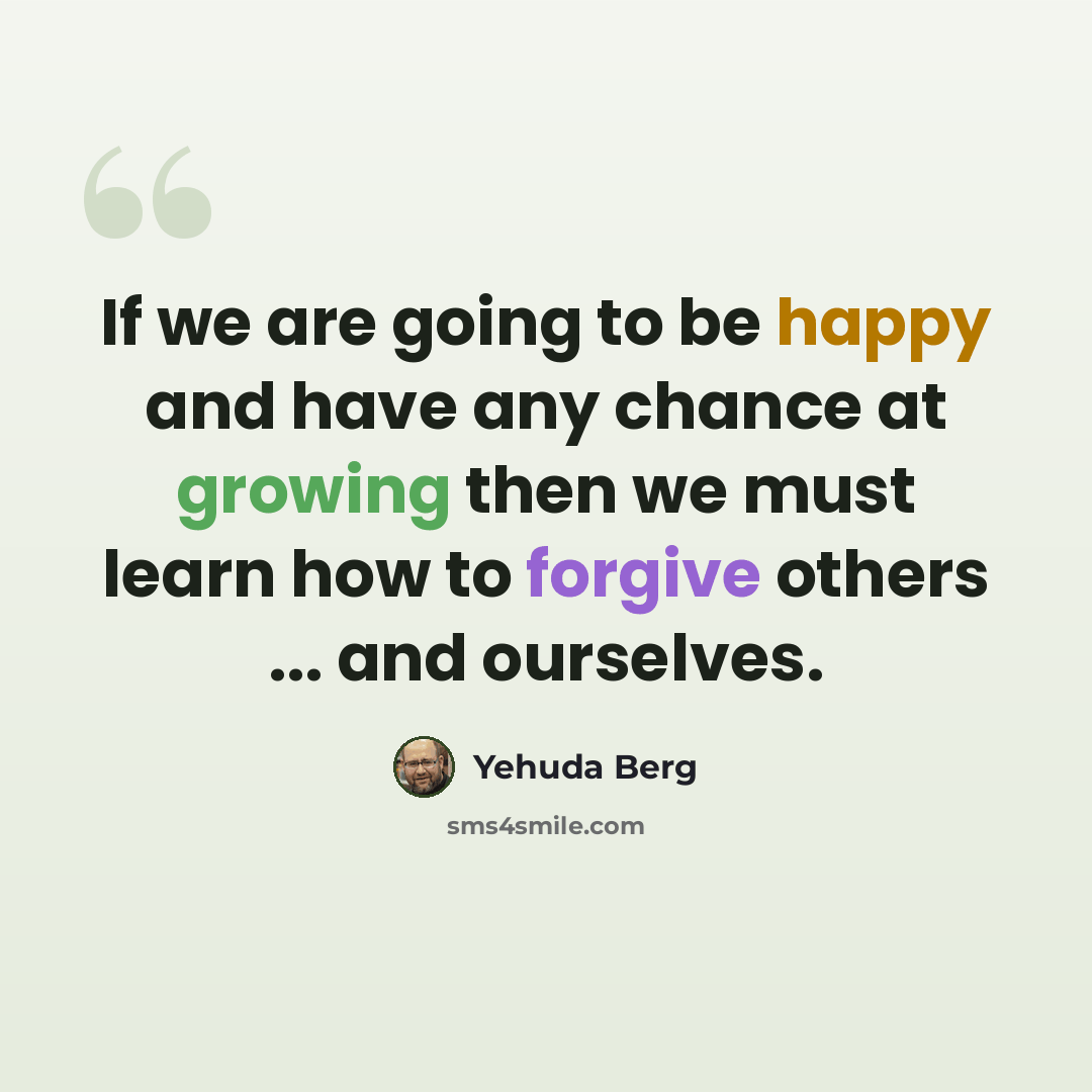 “If we are going to be happy and have any chance at growing then we must learn how to forgive others ... and ourselves.” quote by Yehuda Berg