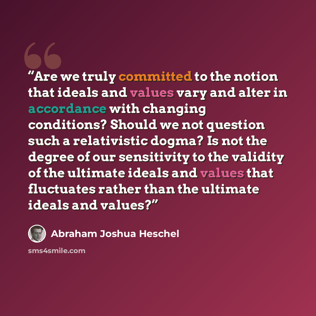 “Are we truly committed to the notion that ideals and values vary and alter in accordance with changing conditions? Should we not question such a relativistic dogma? Is not the degree of our sensitivity to the validity of the ultimate ideals and values that fluctuates rather than the ultimate…” quote by Abraham Joshua Heschel