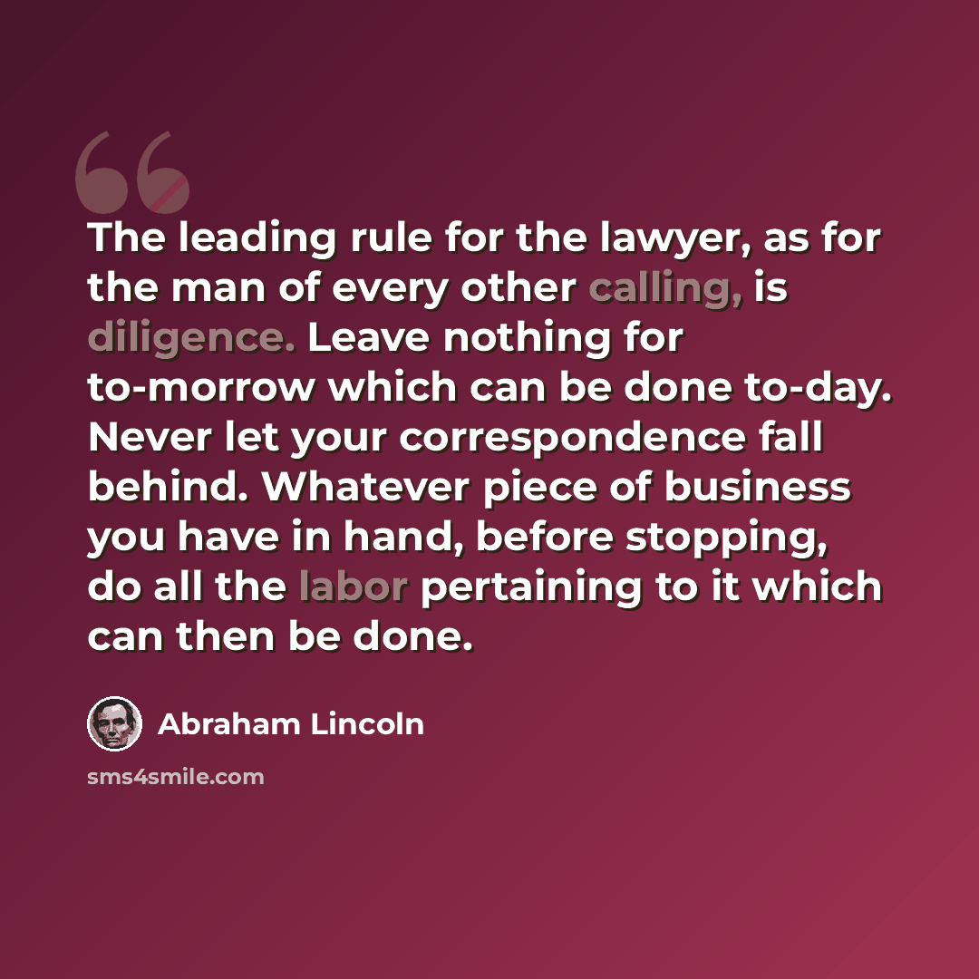 “The leading rule for the lawyer, as for the man of every other calling, is diligence. Leave nothing for to-morrow which can be done to-day. Never let your correspondence fall behind. Whatever piece of business you have in hand, before stopping, do all the labor pertaining to it which can then be…” quote by Abraham Lincoln