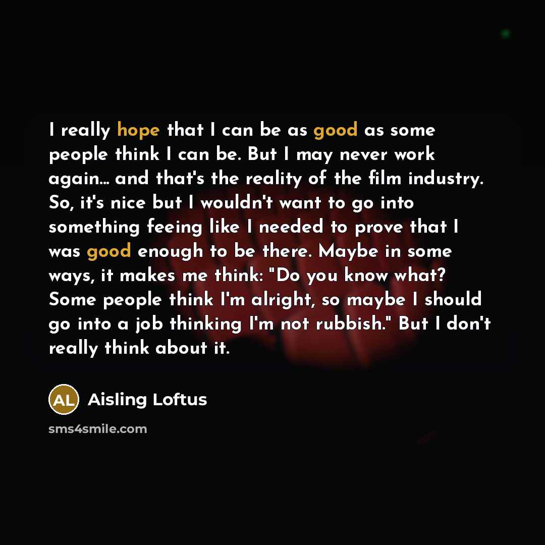 “I really hope that I can be as good as some people think I can be. But I may never work again... and that's the reality of the film industry. So, it's nice but I wouldn't want to go into something feeing like I needed to prove that I was good enough to be there. Maybe in some ways, it makes me…” quote by Aisling Loftus