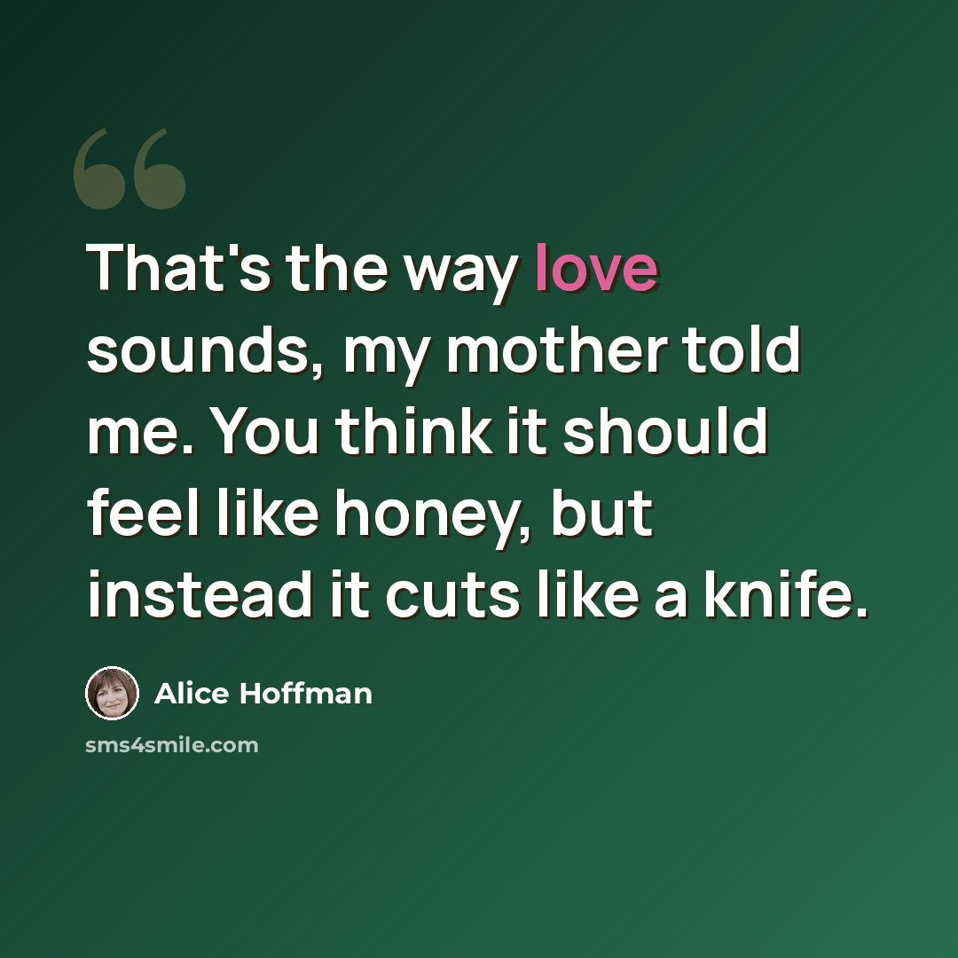 “That's the way love sounds, my mother told me. You think it should feel like honey, but instead it cuts like a knife.” quote by Alice Hoffman