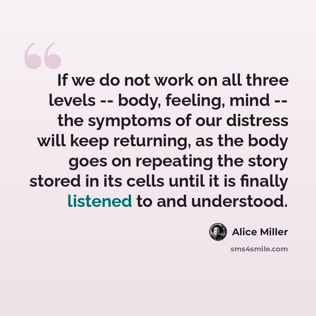 “If we do not work on all three levels -- body, feeling, mind -- the symptoms of our distress will keep returning, as the body goes on repeating the story stored in its cells until it is finally listened to and understood.” quote by Alice Miller