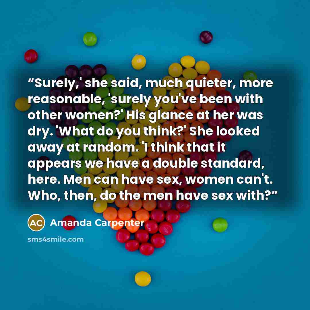 “Surely,' she said, much quieter, more reasonable, 'surely you've been with other women?' His glance at her was dry. 'What do you think?' She looked away at random. 'I think that it appears we have a double standard, here. Men can have sex, women can't. Who, then, do the men have sex with?” quote by Amanda Carpenter