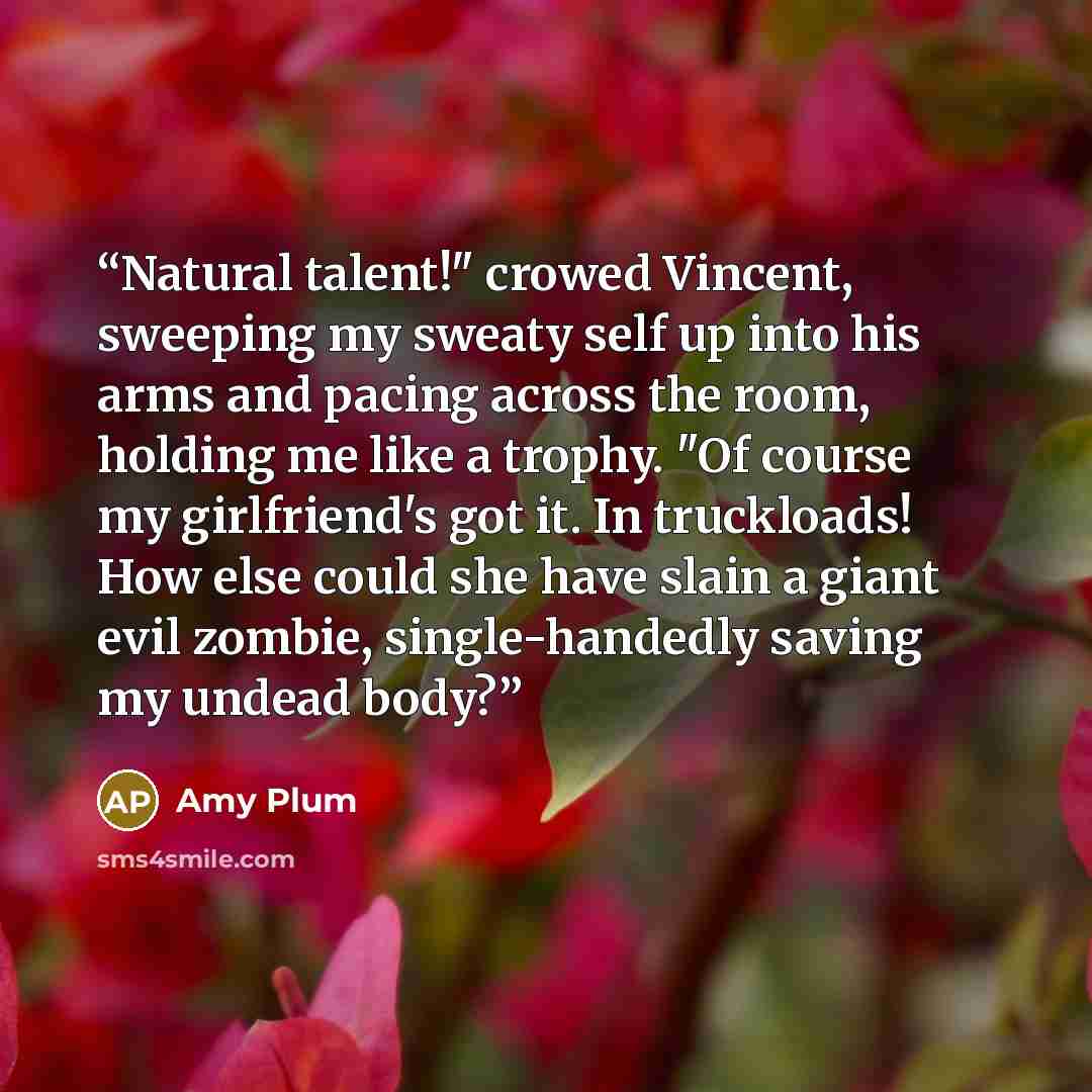“Natural talent!" crowed Vincent, sweeping my sweaty self up into his arms and pacing across the room, holding me like a trophy. "Of course my girlfriend's got it. In truckloads! How else could she have slain a giant evil zombie, single-handedly saving my undead body?” quote by Amy Plum