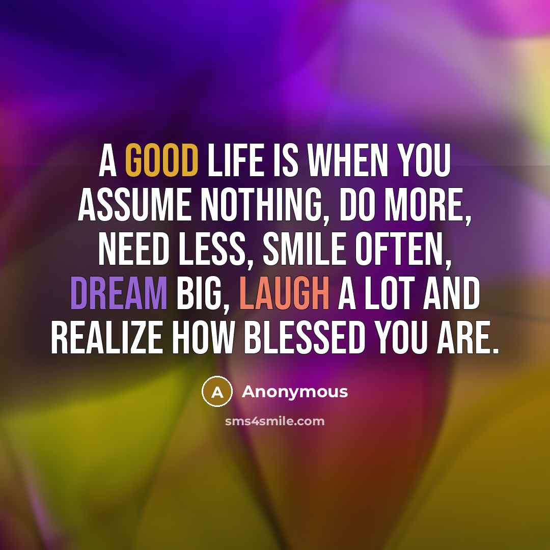 “A good life is when you assume nothing, do more, need less, smile often, dream big, laugh a lot and realize how blessed you are.” quote by Anonymous