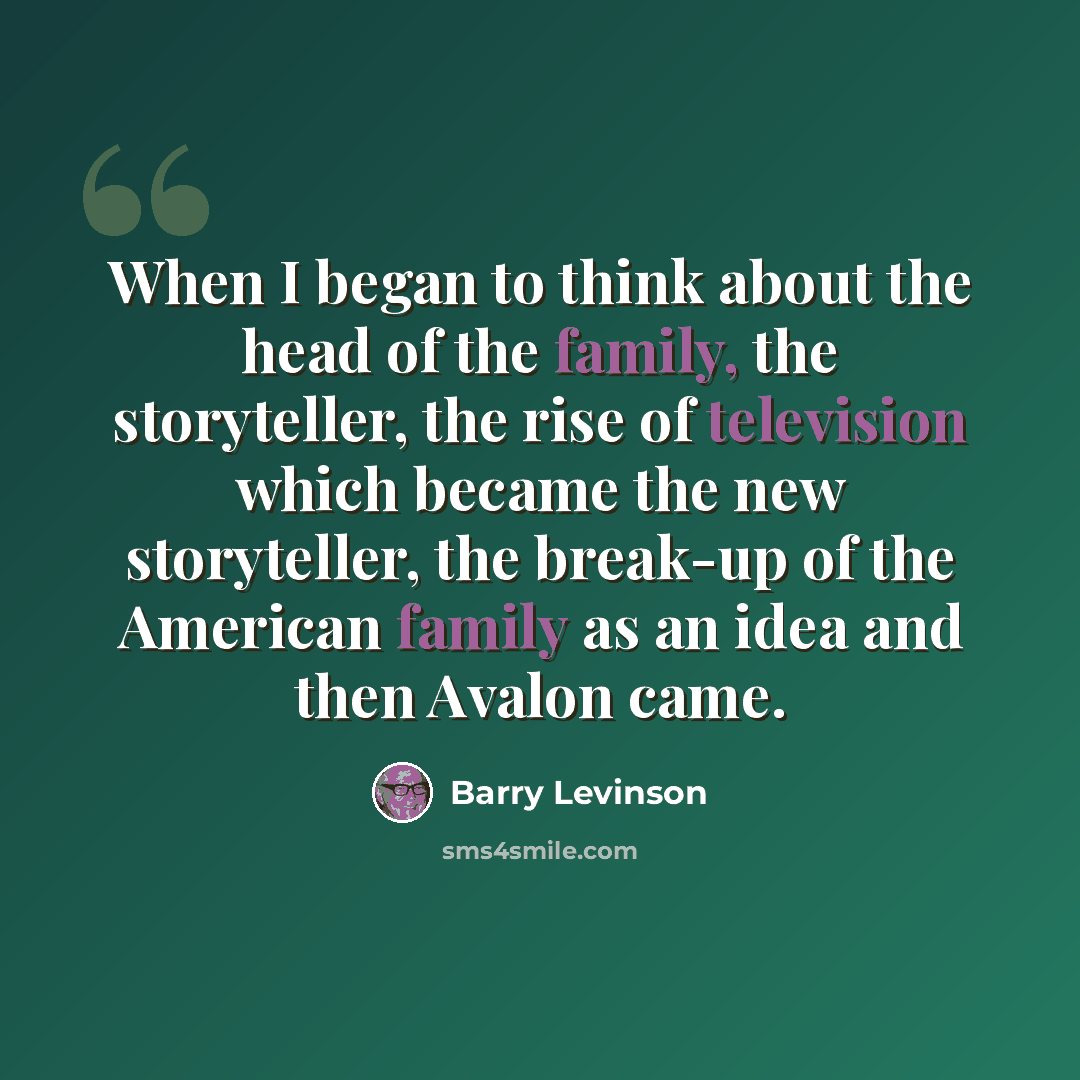 “When I began to think about the head of the family, the storyteller, the rise of television which became the new storyteller, the break-up of the American family as an idea and then Avalon came.” quote by Barry Levinson