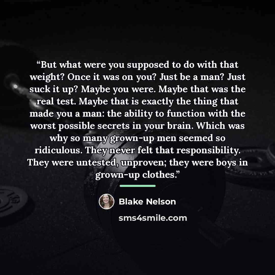 “But what were you supposed to do with that weight? Once it was on you? Just be a man? Just suck it up? Maybe you were. Maybe that was the real test. Maybe that is exactly the thing that made you a man: the ability to function with the worst possible secrets in your brain. Which was why so many…” quote by Blake Nelson