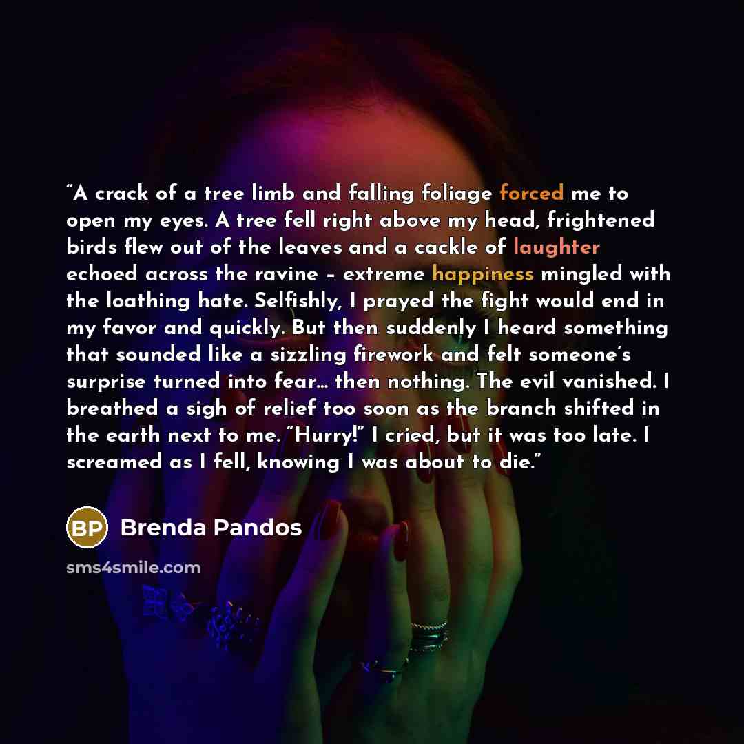 “A crack of a tree limb and falling foliage forced me to open my eyes. A tree fell right above my head, frightened birds flew out of the leaves and a cackle of laughter echoed across the ravine – extreme happiness mingled with the loathing hate. Selfishly, I prayed the fight would end in my favor…” quote by Brenda Pandos