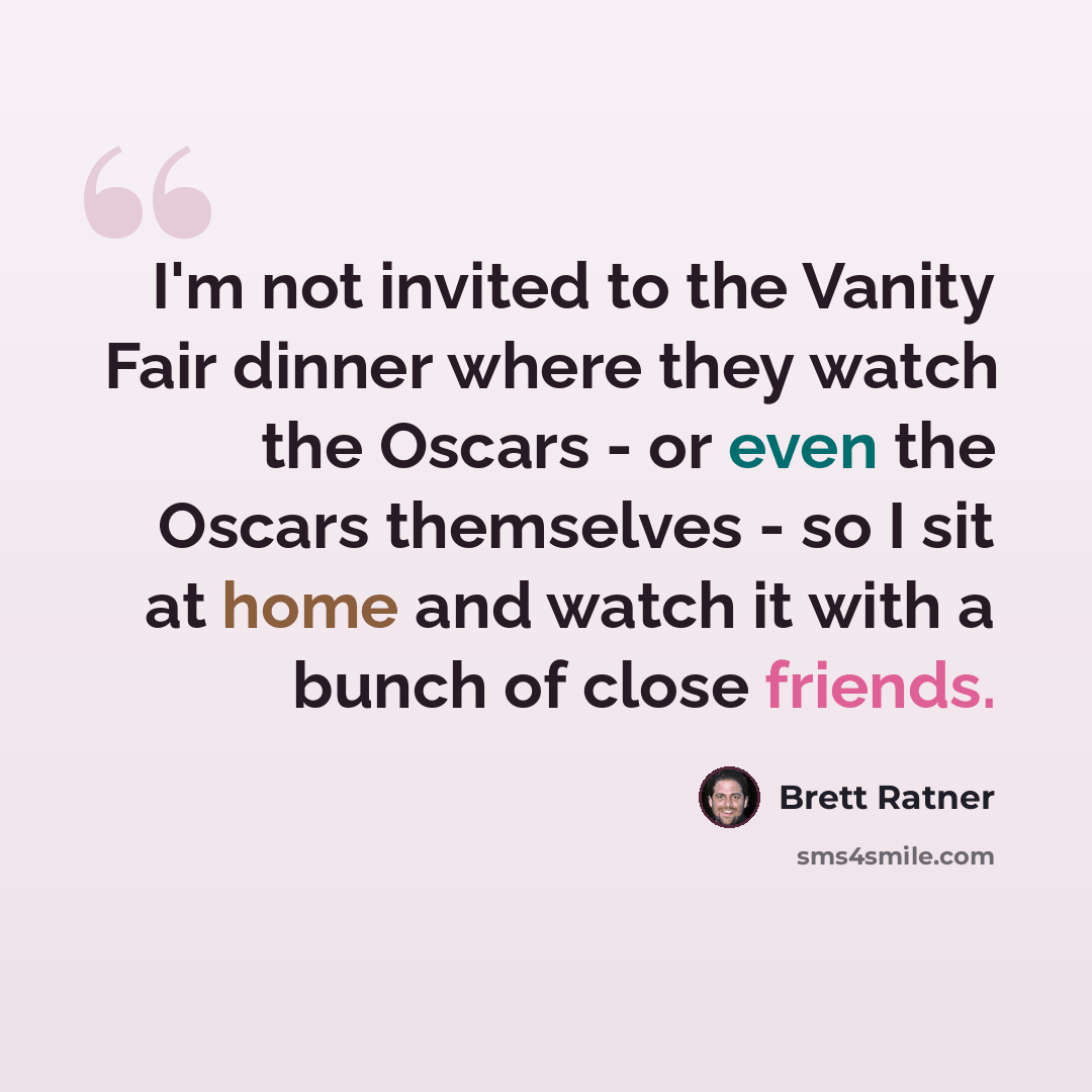 “I'm not invited to the Vanity Fair dinner where they watch the Oscars - or even the Oscars themselves - so I sit at home and watch it with a bunch of close friends.” quote by Brett Ratner