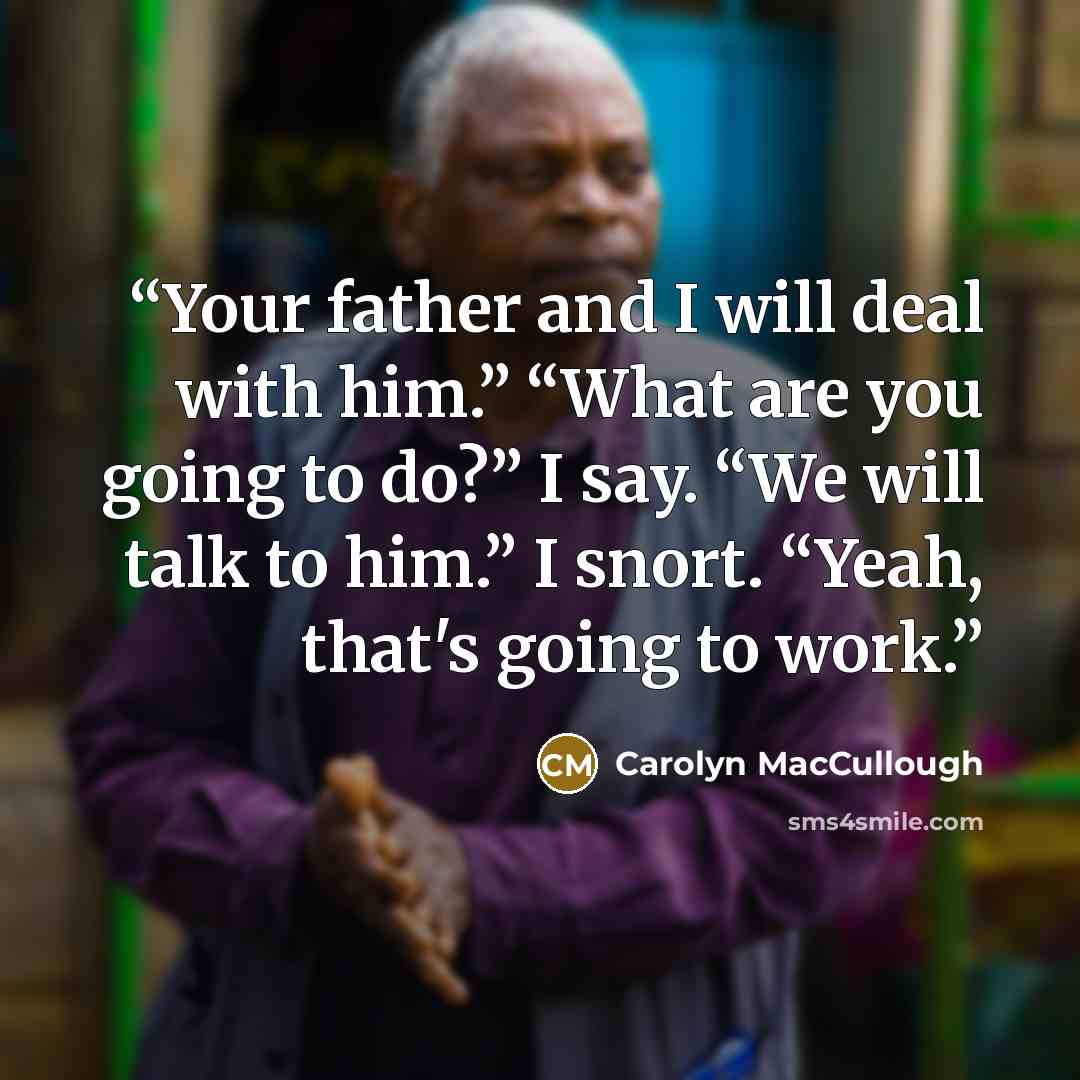 “Your father and I will deal with him.” “What are you going to do?” I say. “We will talk to him.” I snort. “Yeah, that's going to work.” quote by Carolyn MacCullough