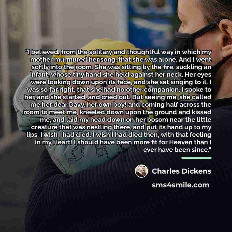 “I believed, from the solitary and thoughtful way in which my mother murmured her song, that she was alone. And I went softly into the room. She was sitting by the fire, suckling an infant, whose tiny hand she held against her neck. Her eyes were looking down upon its face, and she sat singing to…” quote by Charles Dickens