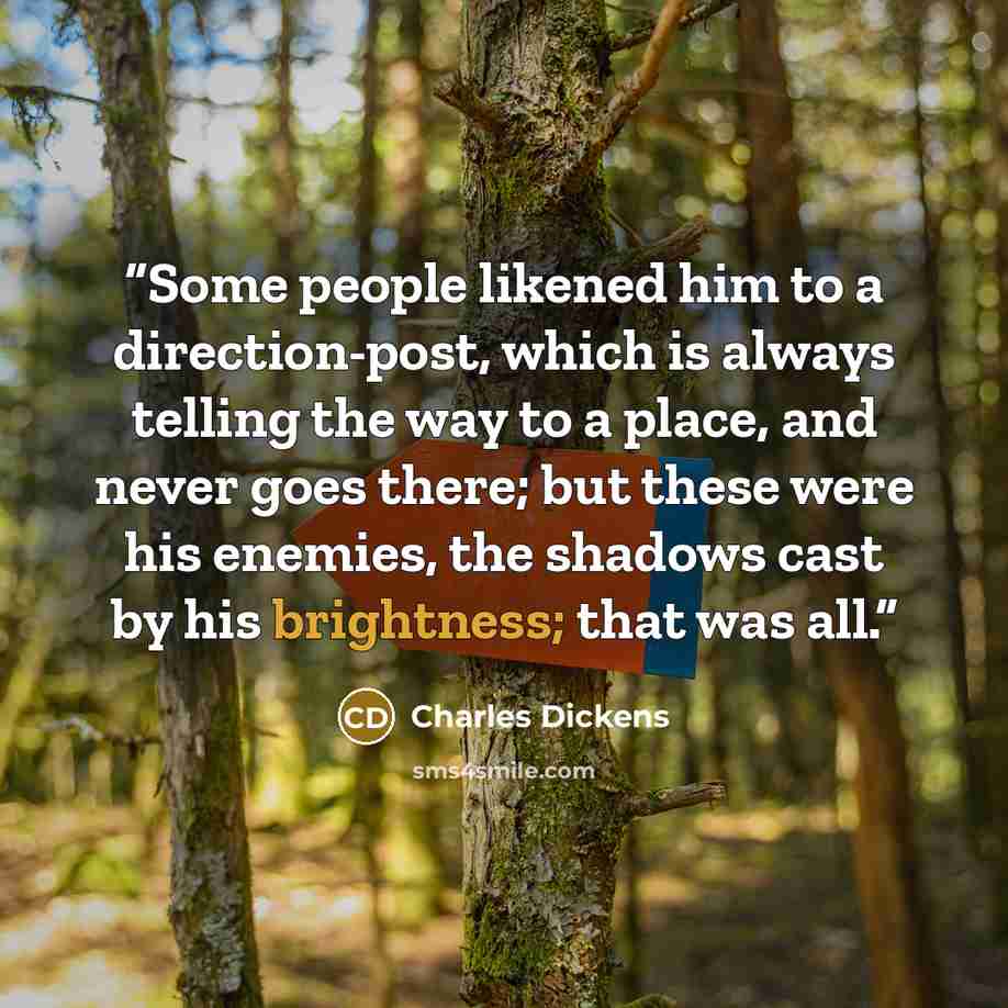 “Some people likened him to a direction-post, which is always telling the way to a place, and never goes there; but these were his enemies, the shadows cast by his brightness; that was all.” quote by Charles Dickens