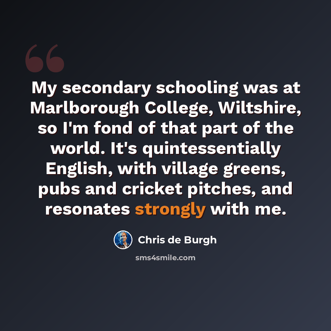“My secondary schooling was at Marlborough College, Wiltshire, so I'm fond of that part of the world. It's quintessentially English, with village greens, pubs and cricket pitches, and resonates strongly with me.” quote by Chris de Burgh