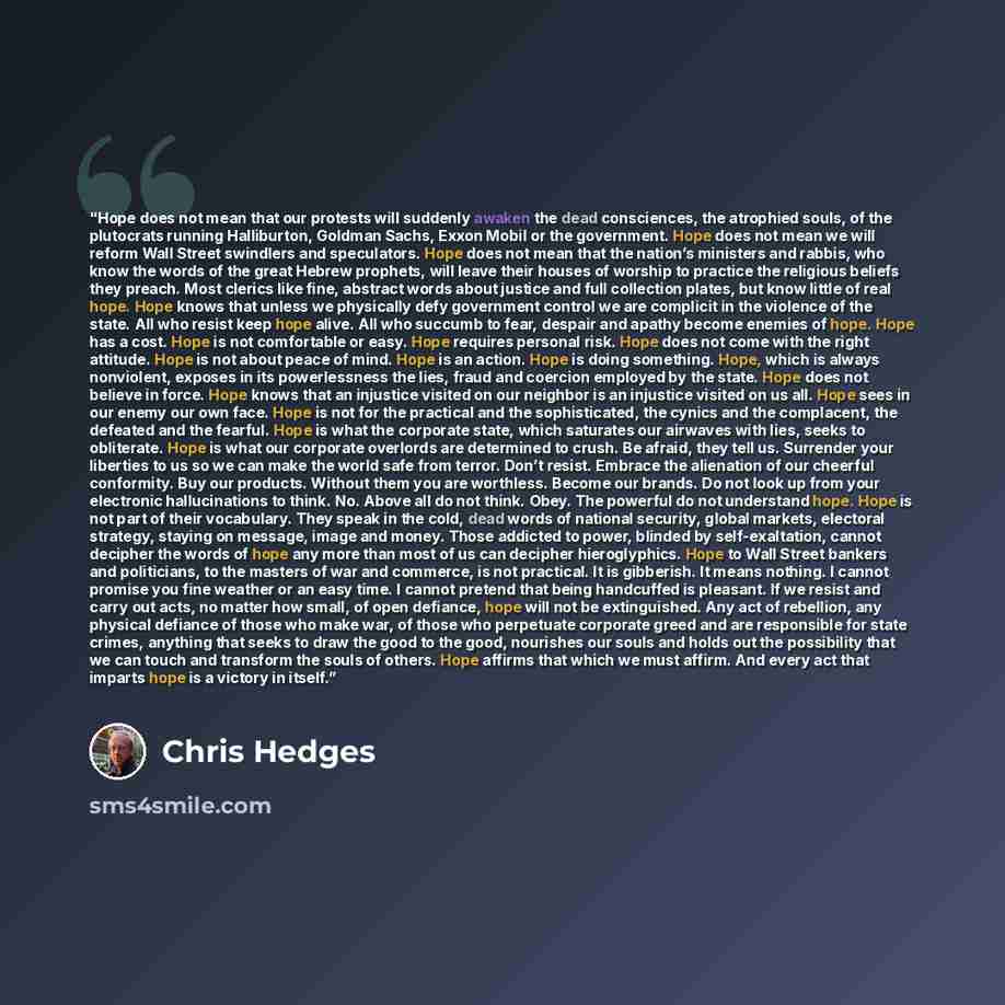 “Hope does not mean that our protests will suddenly awaken the dead consciences, the atrophied souls, of the plutocrats running Halliburton, Goldman Sachs, Exxon Mobil or the government. Hope does not mean we will reform Wall Street swindlers and speculators. Hope does not mean that the nation’s…” quote by Chris Hedges