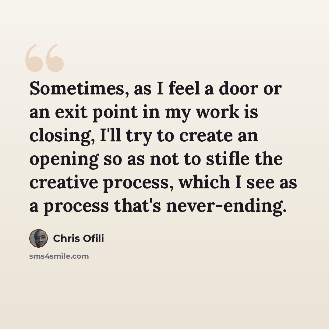 “Sometimes, as I feel a door or an exit point in my work is closing, I'll try to create an opening so as not to stifle the creative process, which I see as a process that's never-ending.” quote by Chris Ofili