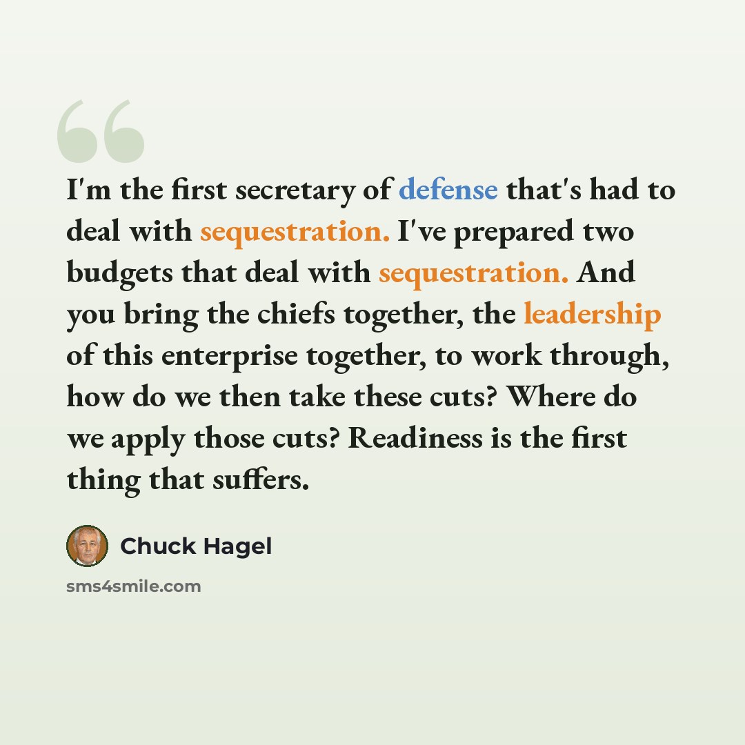 “I'm the first secretary of defense that's had to deal with sequestration. I've prepared two budgets that deal with sequestration. And you bring the chiefs together, the leadership of this enterprise together, to work through, how do we then take these cuts? Where do we apply those cuts? Readiness…” quote by Chuck Hagel