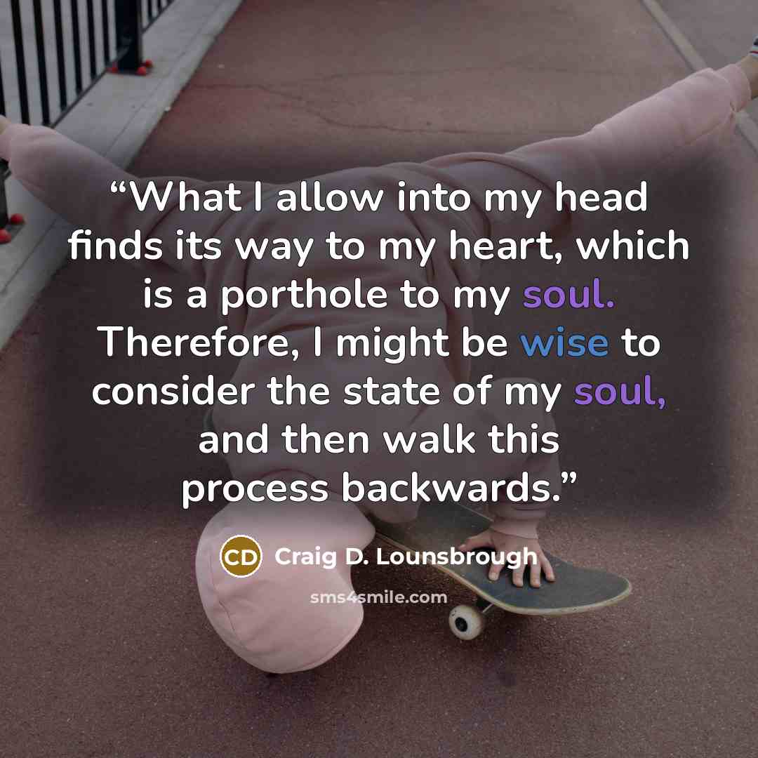 “What I allow into my head finds its way to my heart, which is a porthole to my soul. Therefore, I might be wise to consider the state of my soul, and then walk this process backwards.” quote by Craig D. Lounsbrough