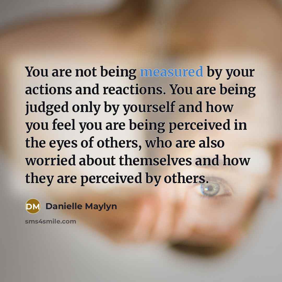 “You are not being measured by your actions and reactions. You are being judged only by yourself and how you feel you are being perceived in the eyes of others, who are also worried about themselves and how they are perceived by others.” quote by Danielle Maylyn