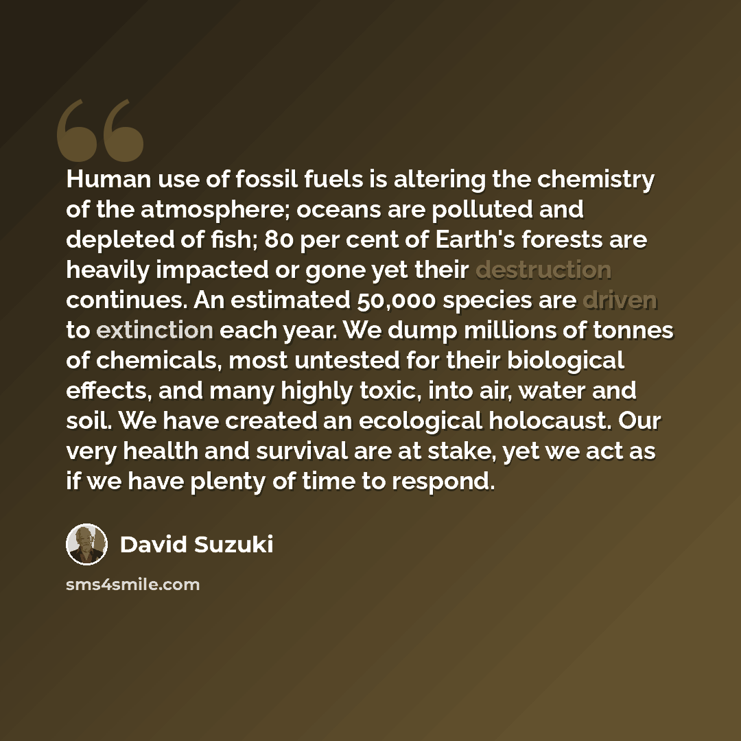 “Human use of fossil fuels is altering the chemistry of the atmosphere; oceans are polluted and depleted of fish; 80 per cent of Earth's forests are heavily impacted or gone yet their destruction continues. An estimated 50,000 species are driven to extinction each year. We dump millions of tonnes…” quote by David Suzuki