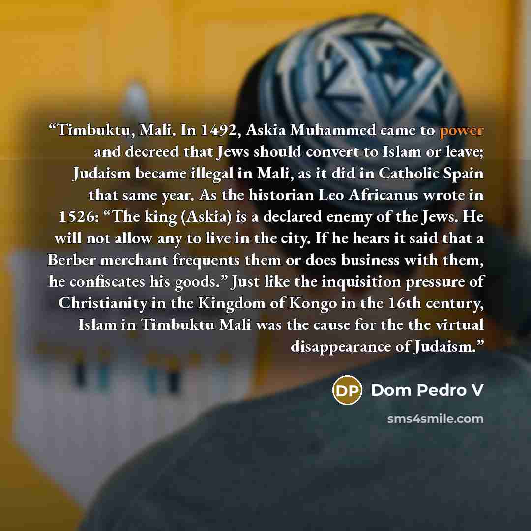 “Timbuktu, Mali. In 1492, Askia Muhammed came to power and decreed that Jews should convert to Islam or leave; Judaism became illegal in Mali, as it did in Catholic Spain that same year. As the historian Leo Africanus wrote in 1526: “The king (Askia) is a declared enemy of the Jews. He will not…” quote by Dom Pedro V