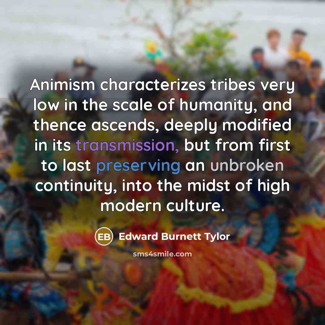 “Animism characterizes tribes very low in the scale of humanity, and thence ascends, deeply modified in its transmission, but from first to last preserving an unbroken continuity, into the midst of high modern culture.” quote by Edward Burnett Tylor