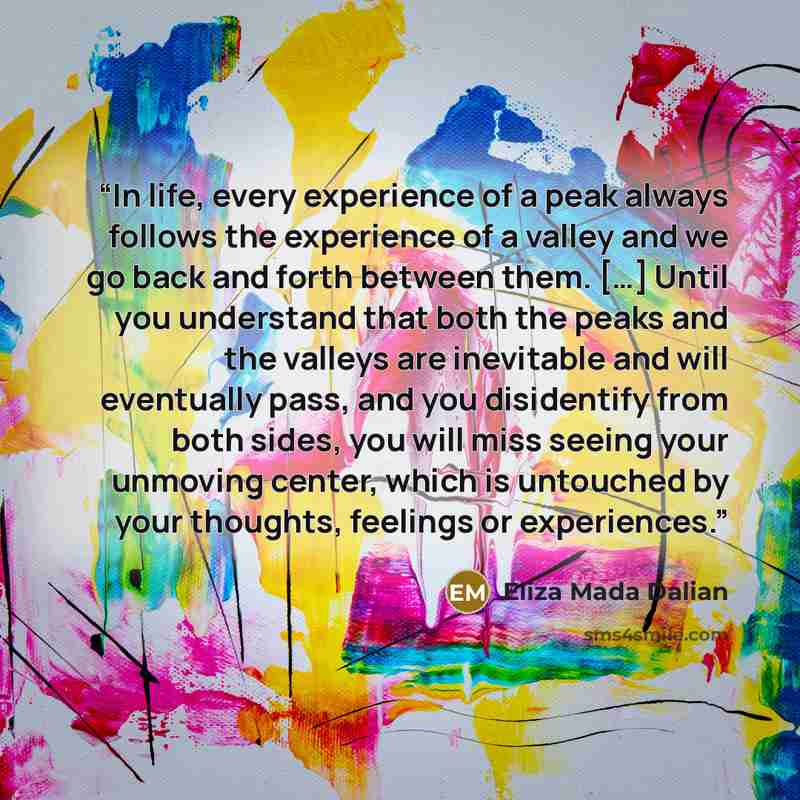 “In life, every experience of a peak always follows the experience of a valley and we go back and forth between them. […] Until you understand that both the peaks and the valleys are inevitable and will eventually pass, and you disidentify from both sides, you will miss seeing your unmoving center…” quote by Eliza Mada Dalian