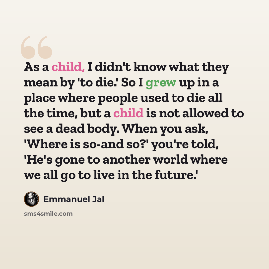 “As a child, I didn't know what they mean by 'to die.' So I grew up in a place where people used to die all the time, but a child is not allowed to see a dead body. When you ask, 'Where is so-and so?' you're told, 'He's gone to another world where we all go to live in the future.'” quote by Emmanuel Jal