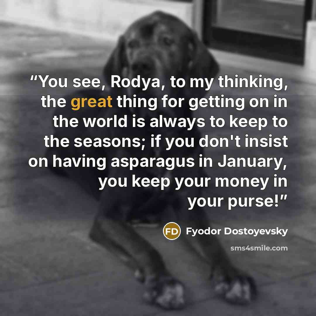 “You see, Rodya, to my thinking, the great thing for getting on in the world is always to keep to the seasons; if you don't insist on having asparagus in January, you keep your money in your purse!” quote by Fyodor Dostoyevsky