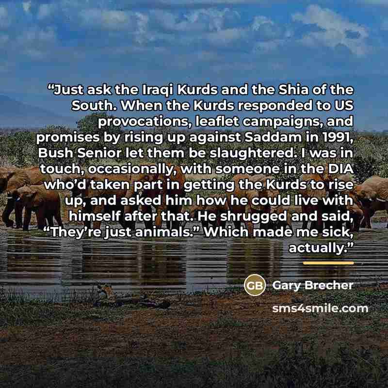 “Just ask the Iraqi Kurds and the Shia of the South. When the Kurds responded to US provocations, leaflet campaigns, and promises by rising up against Saddam in 1991, Bush Senior let them be slaughtered. I was in touch, occasionally, with someone in the DIA who’d taken part in getting the Kurds to…” quote by Gary Brecher