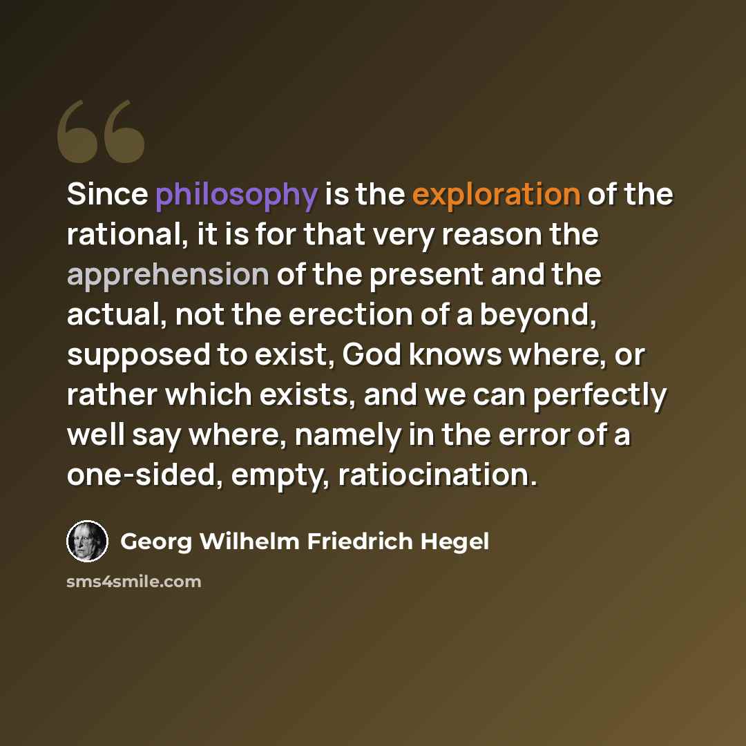 “Since philosophy is the exploration of the rational, it is for that very reason the apprehension of the present and the actual, not the erection of a beyond, supposed to exist, God knows where, or rather which exists, and we can perfectly well say where, namely in the error of a one-sided, empty…” quote by Georg Wilhelm Friedrich Hegel