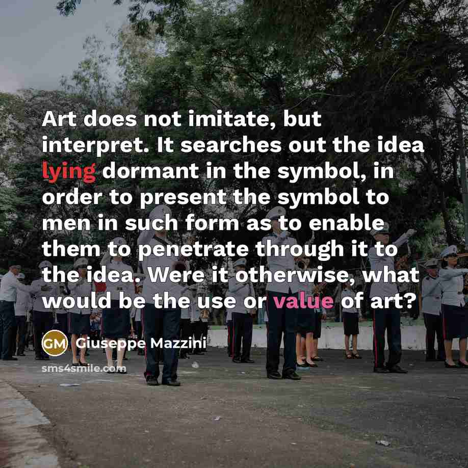 “Art does not imitate, but interpret. It searches out the idea lying dormant in the symbol, in order to present the symbol to men in such form as to enable them to penetrate through it to the idea. Were it otherwise, what would be the use or value of art?” quote by Giuseppe Mazzini