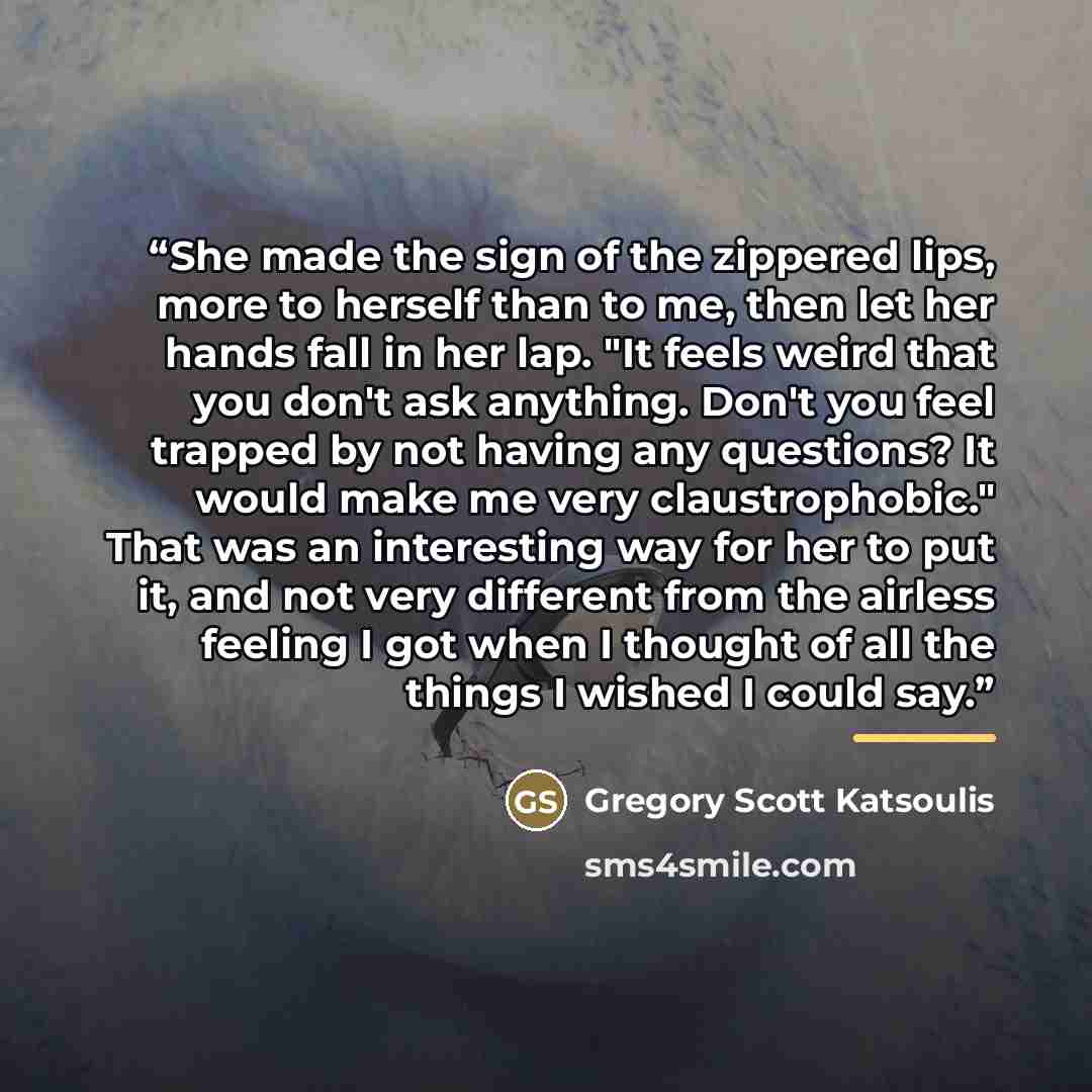 “She made the sign of the zippered lips, more to herself than to me, then let her hands fall in her lap. "It feels weird that you don't ask anything. Don't you feel trapped by not having any questions? It would make me very claustrophobic." That was an interesting way for her to put it, and not…” quote by Gregory Scott Katsoulis