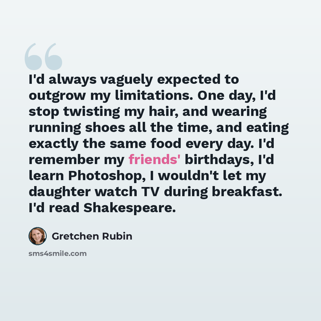 “I'd always vaguely expected to outgrow my limitations. One day, I'd stop twisting my hair, and wearing running shoes all the time, and eating exactly the same food every day. I'd remember my friends' birthdays, I'd learn Photoshop, I wouldn't let my daughter watch TV during breakfast. I'd read…” quote by Gretchen Rubin