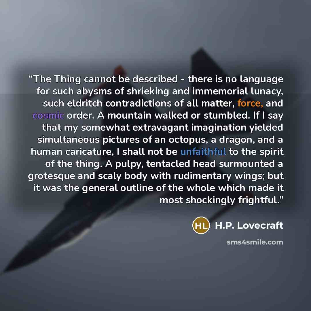 “The Thing cannot be described - there is no language for such abysms of shrieking and immemorial lunacy, such eldritch contradictions of all matter, force, and cosmic order. A mountain walked or stumbled. If I say that my somewhat extravagant imagination yielded simultaneous pictures of an…” quote by H.P. Lovecraft
